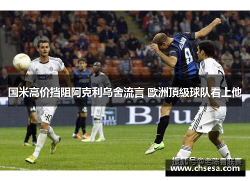 国米高价挡阻阿克利乌舍流言 歐洲頂級球队看上他